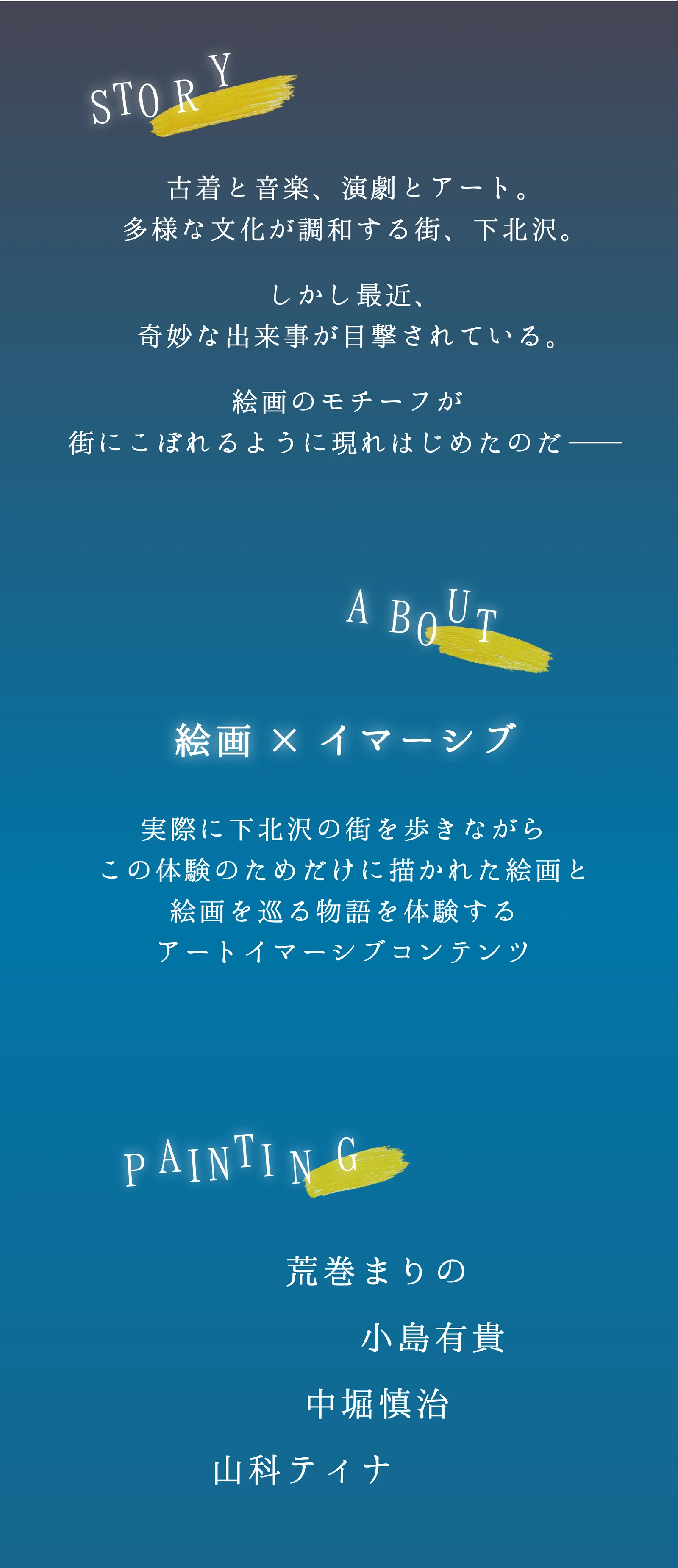 STORY：古着と音楽、演劇とアート。多様な文化が調和する街、下北沢。しかし最近、奇妙な出来事が目撃されている。絵画のモチーフが街にこぼれるように現れはじめたのだ——。ABOUT：絵画×イマーシブ。実際に下北沢の街を歩きながら、この体験のためだけに描かれた絵画と、絵画を巡る物語を体験するアートイマーシブコンテンツ。PAINTING：荒巻まりの、小島有貴、中堀慎治、山科ティナ